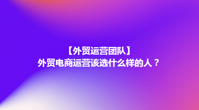 【外贸管理】外贸电商运营该选什么样的人？